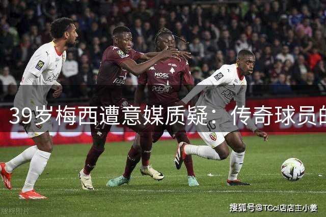 39岁梅西遭意媒质疑：传奇球员的坚持为何总被曲解？
