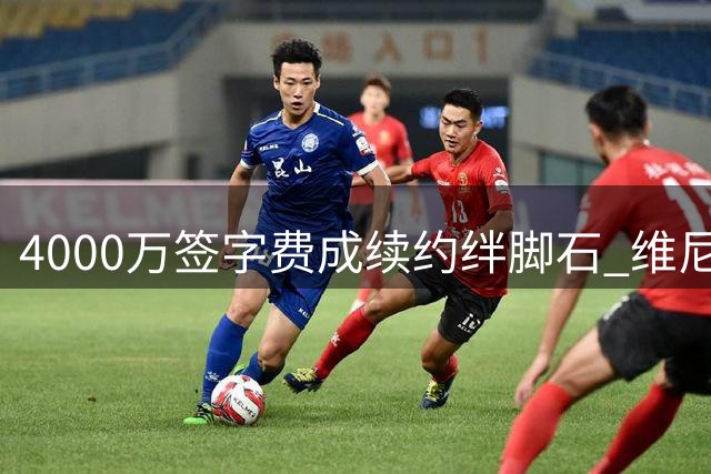 4000万签字费成续约绊脚石 维尼修斯留队前景现变数